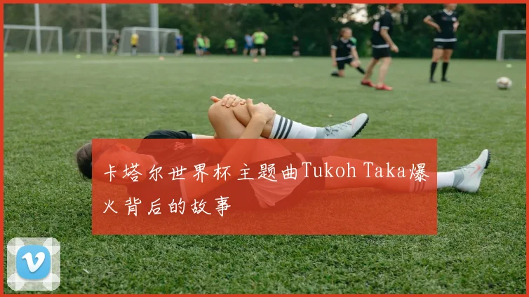 卡塔尔世界杯主题曲Tukoh Taka爆火背后的故事