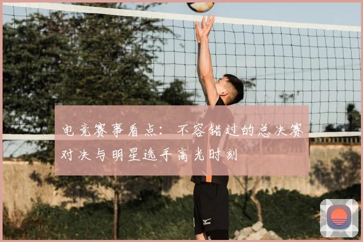 电竞赛事看点：不容错过的总决赛对决与明星选手高光时刻