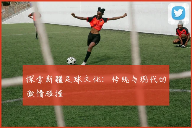 探索新疆足球文化：传统与现代的激情碰撞