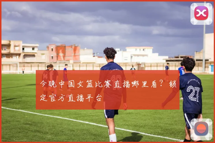 今晚中国女篮比赛直播哪里看？锁定官方直播平台