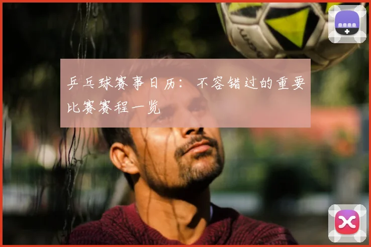 乒乓球赛事日历：不容错过的重要比赛赛程一览